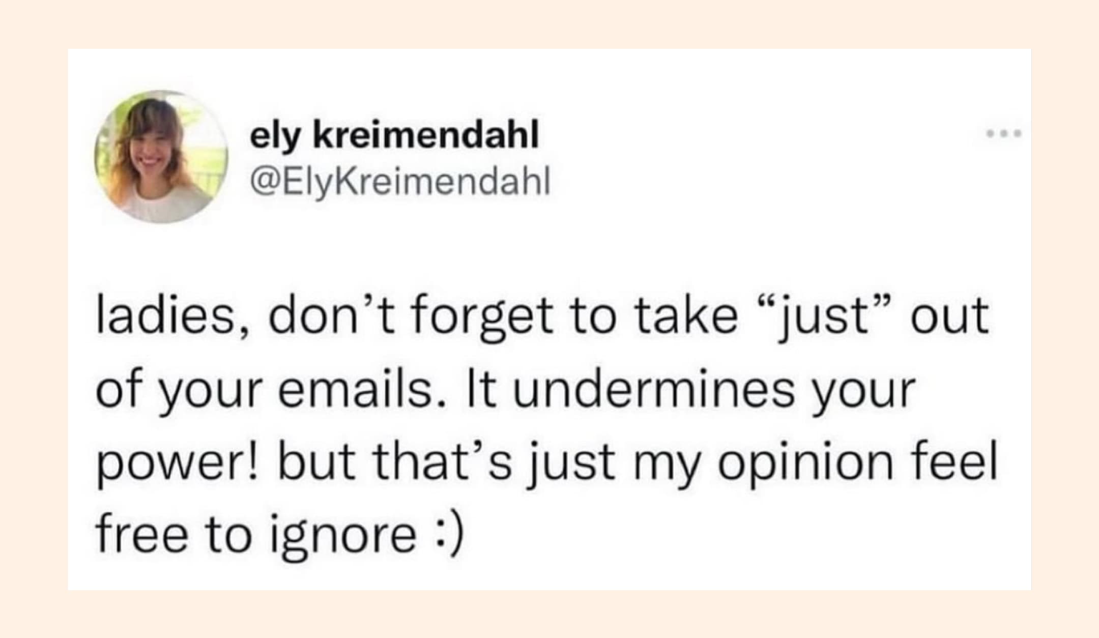 funny meme: Ladies don't forget to take "just" out of your emails. It undermines your power. But that's just my opinion.